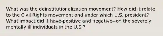 What was the deinstitutionalization movement? How did it relate to the Civil Rights movement and under which U.S. president? What impact did it have-positive and negative--on the severely mentally ill individuals in the U.S.?