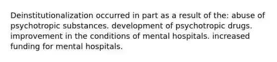 Deinstitutionalization occurred in part as a result of the: abuse of psychotropic substances. development of psychotropic drugs. improvement in the conditions of mental hospitals. increased funding for mental hospitals.