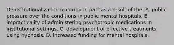 Deinstitutionalization occurred in part as a result of the: A. public pressure over the conditions in public mental hospitals. B. impracticality of administering psychotropic medications in institutional settings. C. development of effective treatments using hypnosis. D. increased funding for mental hospitals.