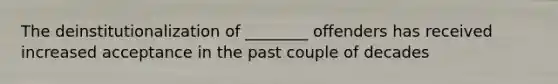 The deinstitutionalization of ________ offenders has received increased acceptance in the past couple of decades