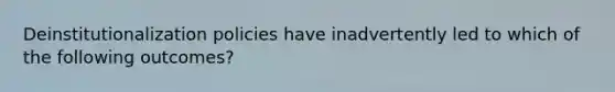 Deinstitutionalization policies have inadvertently led to which of the following outcomes?