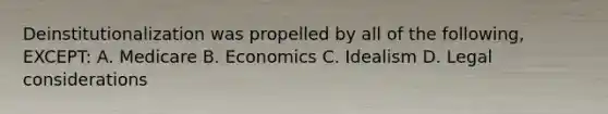 Deinstitutionalization was propelled by all of the following, EXCEPT: A. Medicare B. Economics C. Idealism D. Legal considerations