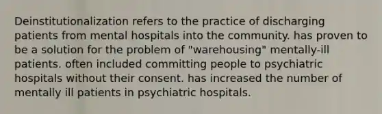 Deinstitutionalization refers to the practice of discharging patients from mental hospitals into the community. has proven to be a solution for the problem of "warehousing" mentally-ill patients. often included committing people to psychiatric hospitals without their consent. has increased the number of mentally ill patients in psychiatric hospitals.