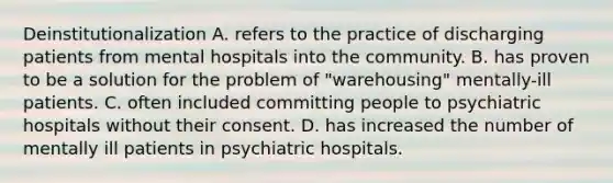 Deinstitutionalization A. refers to the practice of discharging patients from mental hospitals into the community. B. has proven to be a solution for the problem of "warehousing" mentally-ill patients. C. often included committing people to psychiatric hospitals without their consent. D. has increased the number of mentally ill patients in psychiatric hospitals.