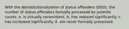 With the deinstitutionalization of status offenders (DSO), the number of status offenders formally processed by juvenile courts: a. is virtually nonexistent. b. has reduced significantly. c. has increased significantly. d. are never formally processed.