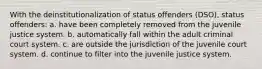 With the deinstitutionalization of status offenders (DSO), status offenders: a. have been completely removed from the juvenile justice system. b. automatically fall within the adult criminal court system. c. are outside the jurisdiction of the juvenile court system. d. continue to filter into the juvenile justice system.