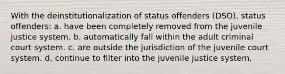 With the deinstitutionalization of status offenders (DSO), status offenders: a. have been completely removed from the juvenile justice system. b. automatically fall within the adult criminal court system. c. are outside the jurisdiction of the juvenile court system. d. continue to filter into the juvenile justice system.