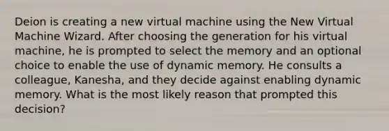 Deion is creating a new virtual machine using the New Virtual Machine Wizard. After choosing the generation for his virtual machine, he is prompted to select the memory and an optional choice to enable the use of dynamic memory. He consults a colleague, Kanesha, and they decide against enabling dynamic memory. What is the most likely reason that prompted this decision?