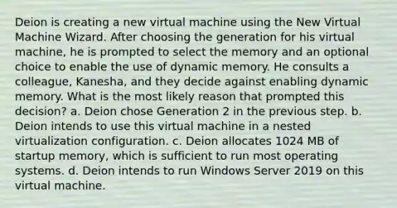 Deion is creating a new virtual machine using the New Virtual Machine Wizard. After choosing the generation for his virtual machine, he is prompted to select the memory and an optional choice to enable the use of dynamic memory. He consults a colleague, Kanesha, and they decide against enabling dynamic memory. What is the most likely reason that prompted this decision? a. Deion chose Generation 2 in the previous step. b. Deion intends to use this virtual machine in a nested virtualization configuration. c. Deion allocates 1024 MB of startup memory, which is sufficient to run most operating systems. d. Deion intends to run Windows Server 2019 on this virtual machine.