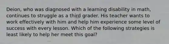 Deion, who was diagnosed with a learning disability in math, continues to struggle as a third grader. His teacher wants to work effectively with him and help him experience some level of success with every lesson. Which of the following strategies is least likely to help her meet this goal?