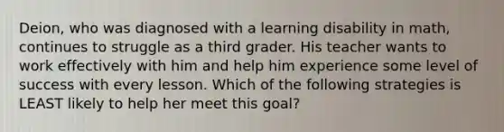 Deion, who was diagnosed with a learning disability in math, continues to struggle as a third grader. His teacher wants to work effectively with him and help him experience some level of success with every lesson. Which of the following strategies is LEAST likely to help her meet this goal?