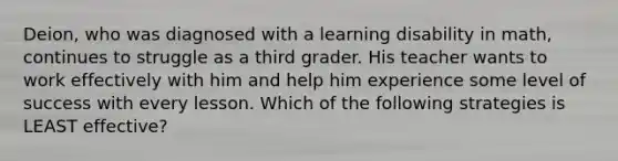 Deion, who was diagnosed with a learning disability in math, continues to struggle as a third grader. His teacher wants to work effectively with him and help him experience some level of success with every lesson. Which of the following strategies is LEAST effective?