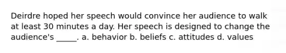 Deirdre hoped her speech would convince her audience to walk at least 30 minutes a day. Her speech is designed to change the audience's _____. a. behavior b. beliefs c. attitudes d. values