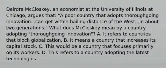 Deirdre​ McCloskey, an economist at the University of Illinois at​ Chicago, argues​ that: "A poor country that adopts thoroughgoing innovation...can get within hailing distance of the West...in about two​ generations." What does McCloskey mean by a country adopting​ "thoroughgoing innovation"? A. It refers to countries that block globalization. B. It means a country that increases its capital stock. C. This would be a country that focuses primarily on its workers. D. This refers to a country adopting the latest technologies.