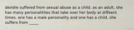 deirdre suffered from sexual abuse as a child. as an adult, she has many personalitites that take over her body at diffeent times. one has a male personality and one has a child. she suffers from _____