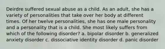 Deirdre suffered sexual abuse as a child. As an adult, she has a variety of personalities that take over her body at different times. Of her twelve personalities, she has one male personality and a personality that is a child. She most likely suffers from which of the following disorder? a. bipolar disorder b. generalized anxiety disorder c. dissociative identity disorder d. panic disorder