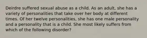 Deirdre suffered sexual abuse as a child. As an adult, she has a variety of personalities that take over her body at different times. Of her twelve personalities, she has one male personality and a personality that is a child. She most likely suffers from which of the following disorder?