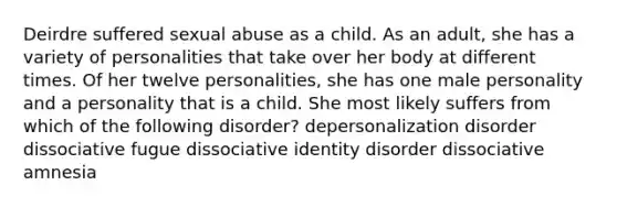 Deirdre suffered sexual abuse as a child. As an adult, she has a variety of personalities that take over her body at different times. Of her twelve personalities, she has one male personality and a personality that is a child. She most likely suffers from which of the following disorder? depersonalization disorder dissociative fugue dissociative identity disorder dissociative amnesia