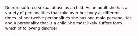 Deirdre suffered sexual abuse as a child. As an adult she has a variety of personalities that take over her body at different times. of her twelve personalities she has one male personalities and a personality that is a child.She most likely suffers form which of following disorder