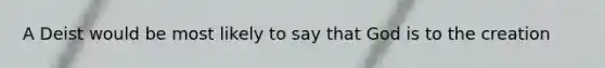 A Deist would be most likely to say that God is to the creation