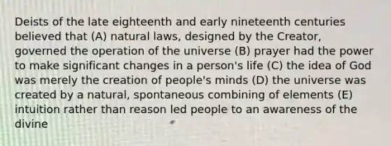 Deists of the late eighteenth and early nineteenth centuries believed that (A) natural laws, designed by the Creator, governed the operation of the universe (B) prayer had the power to make significant changes in a person's life (C) the idea of God was merely the creation of people's minds (D) the universe was created by a natural, spontaneous combining of elements (E) intuition rather than reason led people to an awareness of the divine