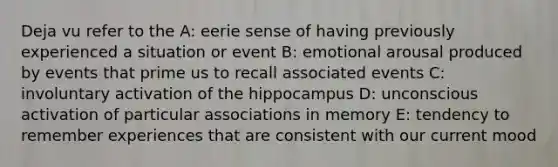 Deja vu refer to the A: eerie sense of having previously experienced a situation or event B: emotional arousal produced by events that prime us to recall associated events C: involuntary activation of the hippocampus D: unconscious activation of particular associations in memory E: tendency to remember experiences that are consistent with our current mood