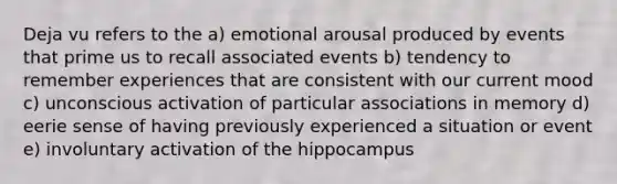 Deja vu refers to the a) emotional arousal produced by events that prime us to recall associated events b) tendency to remember experiences that are consistent with our current mood c) unconscious activation of particular associations in memory d) eerie sense of having previously experienced a situation or event e) involuntary activation of the hippocampus