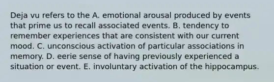 Deja vu refers to the A. emotional arousal produced by events that prime us to recall associated events. B. tendency to remember experiences that are consistent with our current mood. C. unconscious activation of particular associations in memory. D. eerie sense of having previously experienced a situation or event. E. involuntary activation of the hippocampus.