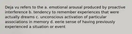 Deja vu refers to the a. emotional arousal produced by proactive interference b. tendency to remember experiences that were actually dreams c. unconscious activation of particular associations in memory d. eerie sense of having previously experienced a situation or event