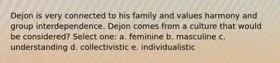 Dejon is very connected to his family and values harmony and group interdependence. Dejon comes from a culture that would be considered? Select one: a. feminine b. masculine c. understanding d. collectivistic e. individualistic