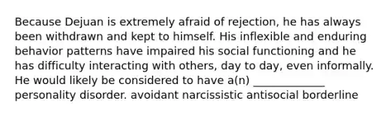 Because Dejuan is extremely afraid of rejection, he has always been withdrawn and kept to himself. His inflexible and enduring behavior patterns have impaired his social functioning and he has difficulty interacting with others, day to day, even informally. He would likely be considered to have a(n) _____________ personality disorder. avoidant narcissistic antisocial borderline