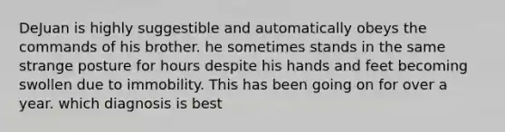 DeJuan is highly suggestible and automatically obeys the commands of his brother. he sometimes stands in the same strange posture for hours despite his hands and feet becoming swollen due to immobility. This has been going on for over a year. which diagnosis is best