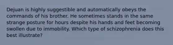 Dejuan is highly suggestible and automatically obeys the commands of his brother. He sometimes stands in the same strange posture for hours despite his hands and feet becoming swollen due to immobility. Which type of schizophrenia does this best illustrate?