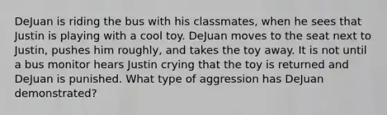 DeJuan is riding the bus with his classmates, when he sees that Justin is playing with a cool toy. DeJuan moves to the seat next to Justin, pushes him roughly, and takes the toy away. It is not until a bus monitor hears Justin crying that the toy is returned and DeJuan is punished. What type of aggression has DeJuan demonstrated?