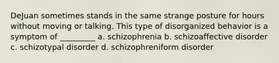 DeJuan sometimes stands in the same strange posture for hours without moving or talking. This type of disorganized behavior is a symptom of _________ a. schizophrenia b. schizoaffective disorder c. schizotypal disorder d. schizophreniform disorder