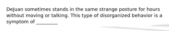 DeJuan sometimes stands in the same strange posture for hours without moving or talking. This type of disorganized behavior is a symptom of _________