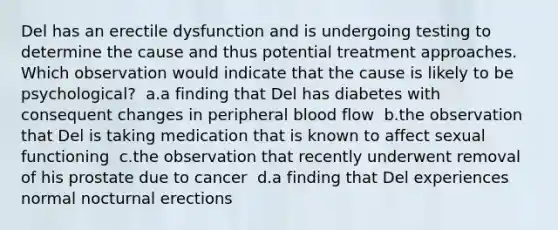 Del has an erectile dysfunction and is undergoing testing to determine the cause and thus potential treatment approaches. Which observation would indicate that the cause is likely to be psychological?​ ​ a.a finding that Del has diabetes with consequent changes in peripheral blood flow​ ​ b.the observation that Del is taking medication that is known to affect sexual functioning​ ​ c.the observation that recently underwent removal of his prostate due to cancer​ ​ d.a finding that Del experiences normal nocturnal erections