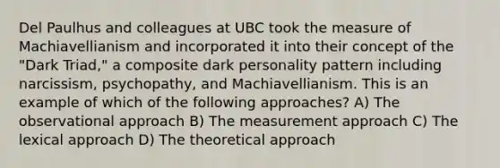 Del Paulhus and colleagues at UBC took the measure of Machiavellianism and incorporated it into their concept of the "Dark Triad," a composite dark personality pattern including narcissism, psychopathy, and Machiavellianism. This is an example of which of the following approaches? A) The observational approach B) The measurement approach C) The lexical approach D) The theoretical approach