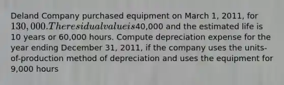 Deland Company purchased equipment on March 1, 2011, for 130,000. The residual value is40,000 and the estimated life is 10 years or 60,000 hours. Compute depreciation expense for the year ending December 31, 2011, if the company uses the units-of-production method of depreciation and uses the equipment for 9,000 hours