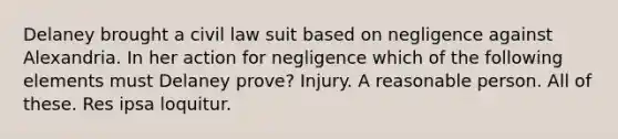 Delaney brought a civil law suit based on negligence against Alexandria. In her action for negligence which of the following elements must Delaney prove? Injury. A reasonable person. All of these. Res ipsa loquitur.