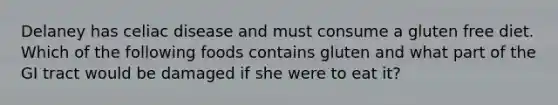 Delaney has celiac disease and must consume a gluten free diet. Which of the following foods contains gluten and what part of the GI tract would be damaged if she were to eat it?