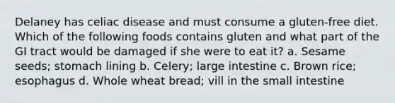 Delaney has celiac disease and must consume a gluten-free diet. Which of the following foods contains gluten and what part of the GI tract would be damaged if she were to eat it? a. Sesame seeds; stomach lining b. Celery; <a href='https://www.questionai.com/knowledge/kGQjby07OK-large-intestine' class='anchor-knowledge'>large intestine</a> c. Brown rice; esophagus d. Whole wheat bread; vill in <a href='https://www.questionai.com/knowledge/kt623fh5xn-the-small-intestine' class='anchor-knowledge'>the small intestine</a>