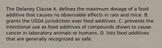 The Delaney Clause A. defines the maximum dosage of a food additive that causes no observable effects in rats and mice. B. grants the USDA jurisdiction over food additives. C. prevents the intentional use as food additives of compounds shown to cause cancer in laboratory animals or humans. D. lists food additives that are generally recognized as safe.