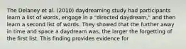 The Delaney et al. (2010) daydreaming study had participants learn a list of words, engage in a "directed daydream," and then learn a second list of words. They showed that the further away in time and space a daydream was, the larger the forgetting of the first list. This finding provides evidence for