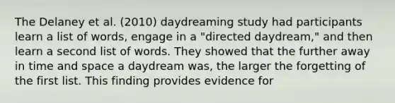 The Delaney et al. (2010) daydreaming study had participants learn a list of words, engage in a "directed daydream," and then learn a second list of words. They showed that the further away in time and space a daydream was, the larger the forgetting of the first list. This finding provides evidence for