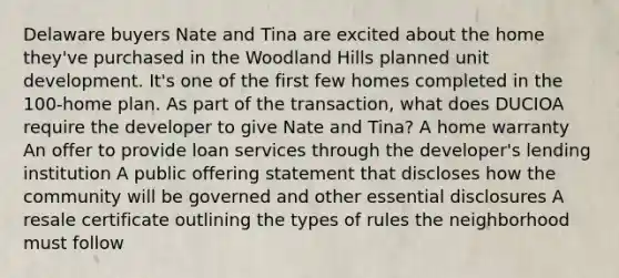 Delaware buyers Nate and Tina are excited about the home they've purchased in the Woodland Hills planned unit development. It's one of the first few homes completed in the 100-home plan. As part of the transaction, what does DUCIOA require the developer to give Nate and Tina? A home warranty An offer to provide loan services through the developer's lending institution A public offering statement that discloses how the community will be governed and other essential disclosures A resale certificate outlining the types of rules the neighborhood must follow