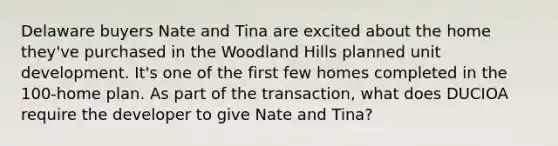 Delaware buyers Nate and Tina are excited about the home they've purchased in the Woodland Hills planned unit development. It's one of the first few homes completed in the 100-home plan. As part of the transaction, what does DUCIOA require the developer to give Nate and Tina?