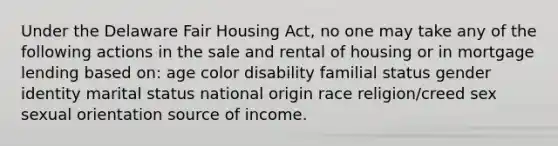 Under the Delaware Fair Housing Act, no one may take any of the following actions in the sale and rental of housing or in mortgage lending based on: age color disability familial status gender identity marital status national origin race religion/creed sex sexual orientation source of income.