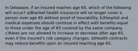 In Delaware, if an insured reaches age 65, which of the following will occur? a)Blanket health insurance will no longer cover a person over age 65 without proof of insurability. b)Hospital and medical expenses should continue in effect with benefits equal to those under the age of 65 covered by the same company. c)Rates are not allowed to increase or decrease after age 65, even if the insured's risk category changes. d)Health contracts may reduce benefits upon an insured reaching age 65.