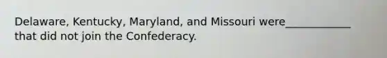 Delaware, Kentucky, Maryland, and Missouri were____________ that did not join the Confederacy.